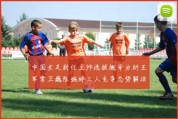 中国女足新任主帅选拔概率分析王军常卫巍陈婉婷三人竞争态势解读