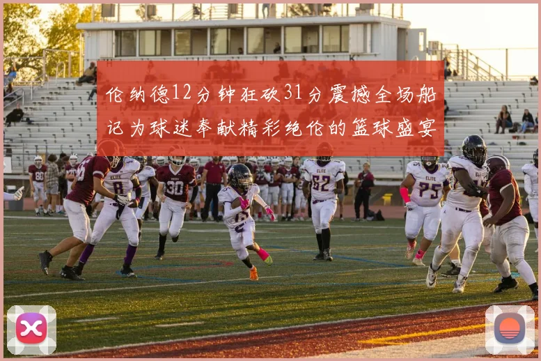 伦纳德12分钟狂砍31分震撼全场船记为球迷奉献精彩绝伦的篮球盛宴