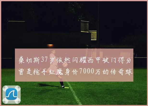 桑切斯37岁依然闪耀西甲破门得分曾是枪手红魔身价7000万的传奇球星