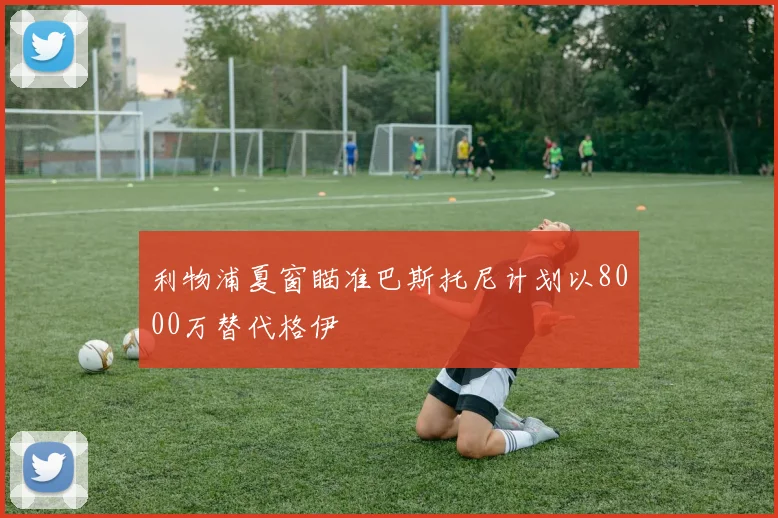 利物浦夏窗瞄准巴斯托尼计划以8000万替代格伊