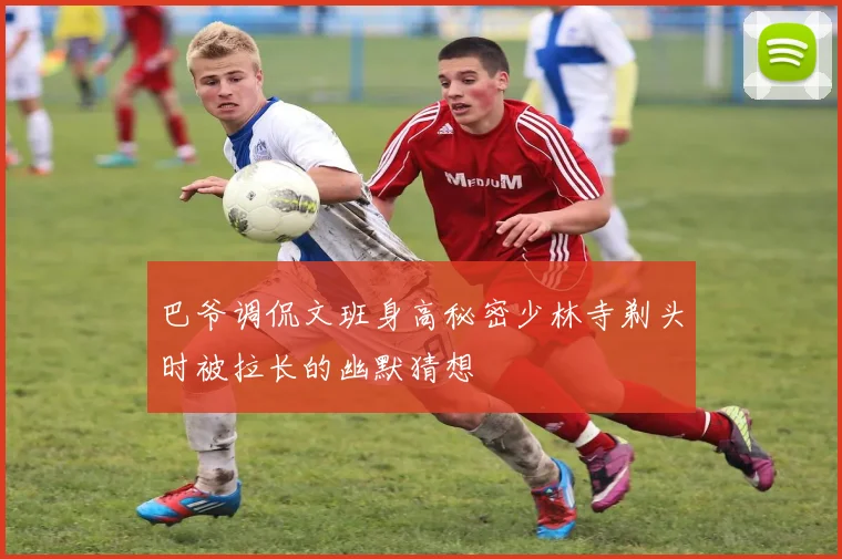 巴爷调侃文班身高秘密少林寺剃头时被拉长的幽默猜想