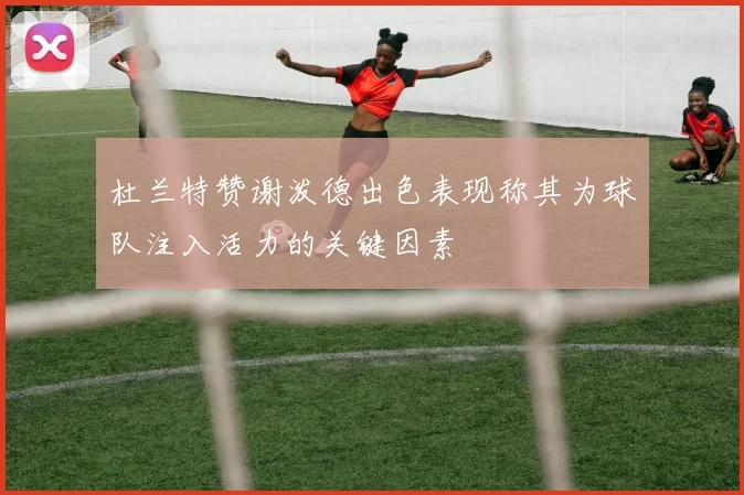 杜兰特赞谢泼德出色表现称其为球队注入活力的关键因素