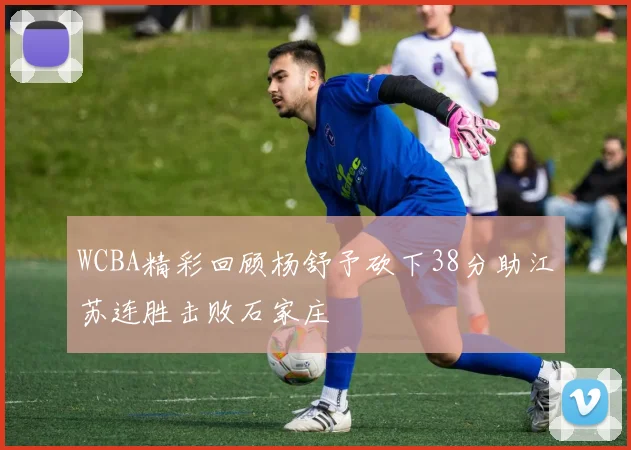 WCBA精彩回顾杨舒予砍下38分助江苏连胜击败石家庄