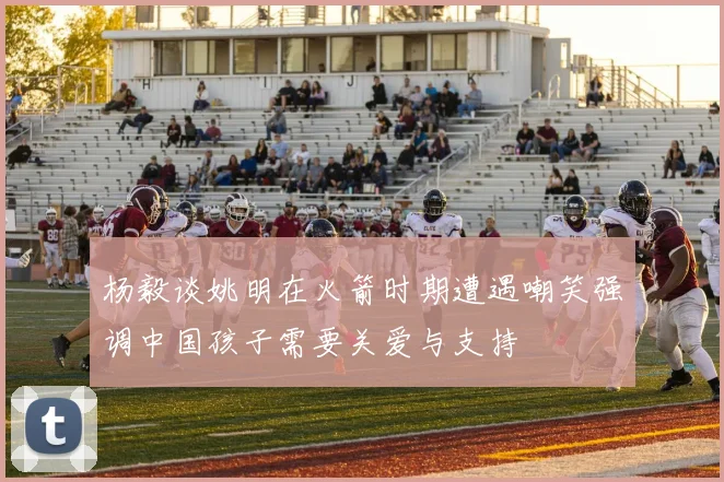 杨毅谈姚明在火箭时期遭遇嘲笑强调中国孩子需要关爱与支持