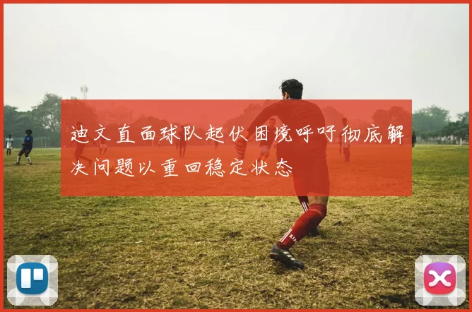迪文直面球队起伏困境呼吁彻底解决问题以重回稳定状态