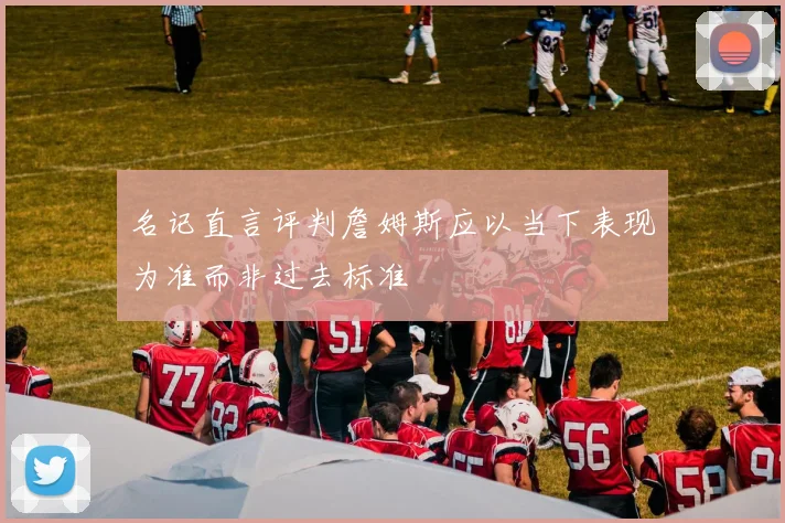 名记直言评判詹姆斯应以当下表现为准而非过去标准