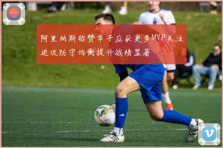 阿里纳斯称赞华子应获更多MVP关注进攻防守均衡提升战绩显著