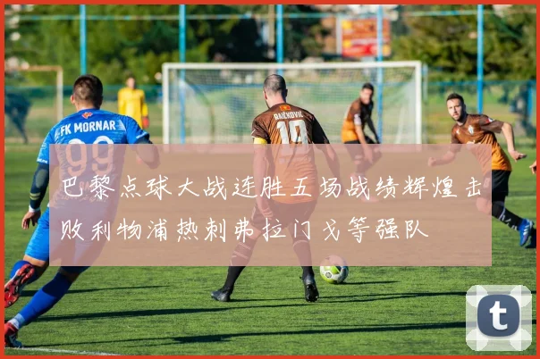 巴黎点球大战连胜五场战绩辉煌击败利物浦热刺弗拉门戈等强队