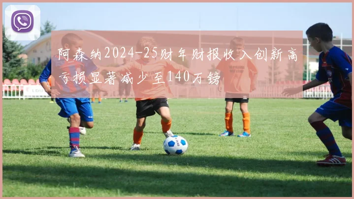 阿森纳2024-25财年财报收入创新高亏损显著减少至140万镑