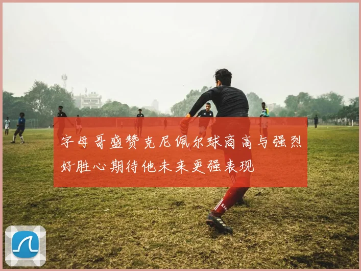 字母哥盛赞克尼佩尔球商高与强烈好胜心期待他未来更强表现