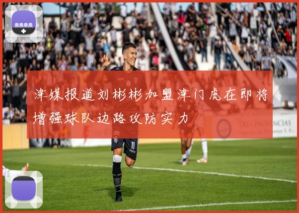 津媒报道刘彬彬加盟津门虎在即将增强球队边路攻防实力