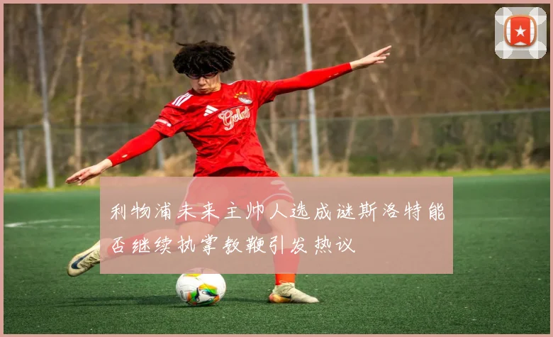 利物浦未来主帅人选成谜斯洛特能否继续执掌教鞭引发热议