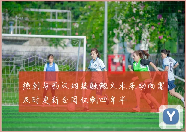 热刺与西汉姆接触鲍文未来动向需及时更新合同仅剩四年半