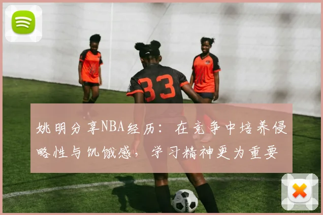 姚明分享NBA经历：在竞争中培养侵略性与饥饿感，学习精神更为重要
