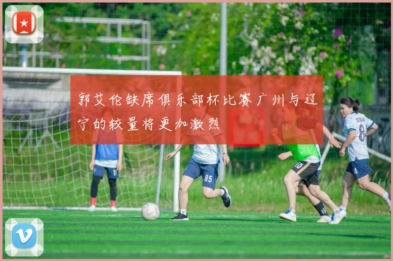 郭艾伦缺席俱乐部杯比赛广州与辽宁的较量将更加激烈