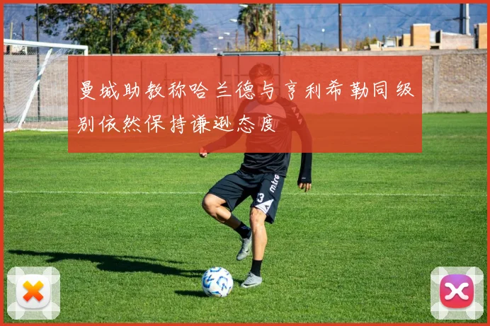 曼城助教称哈兰德与亨利希勒同级别依然保持谦逊态度