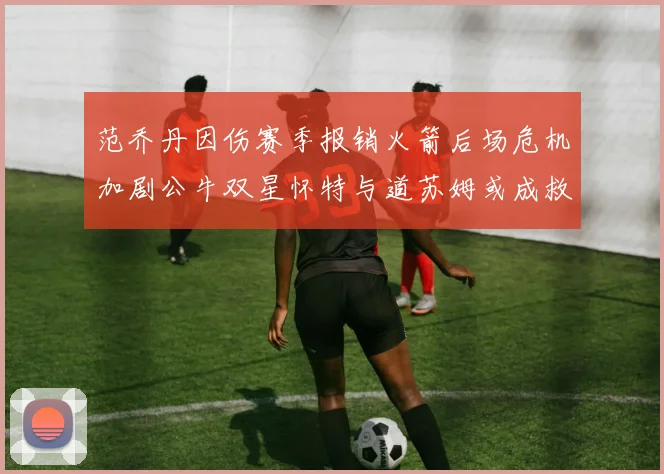 范乔丹因伤赛季报销火箭后场危机加剧公牛双星怀特与道苏姆或成救援希望