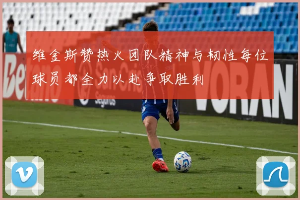 维金斯赞热火团队精神与韧性每位球员都全力以赴争取胜利