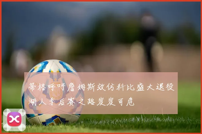 蒂格呼吁詹姆斯效仿科比盛大退役湖人季后赛之路岌岌可危