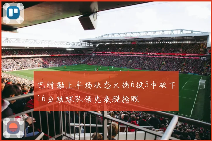 巴特勒上半场状态火热6投5中砍下16分助球队领先表现抢眼