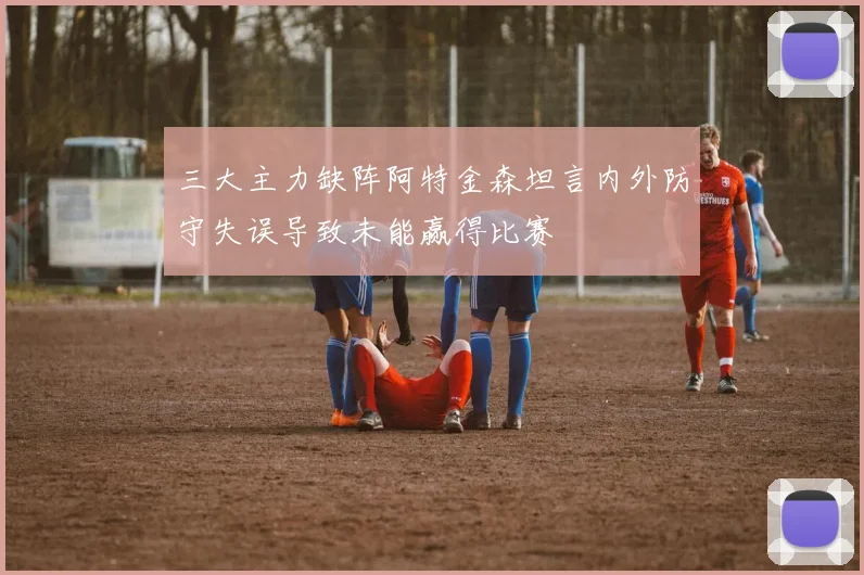 三大主力缺阵阿特金森坦言内外防守失误导致未能赢得比赛