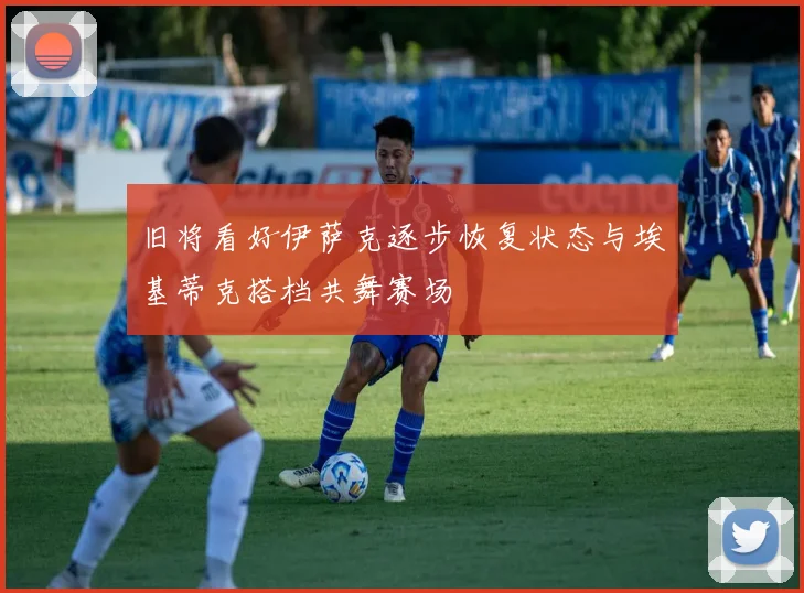 旧将看好伊萨克逐步恢复状态与埃基蒂克搭档共舞赛场