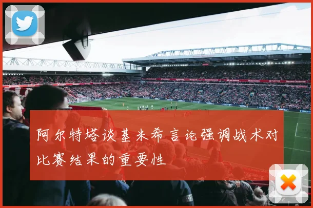 阿尔特塔谈基米希言论强调战术对比赛结果的重要性