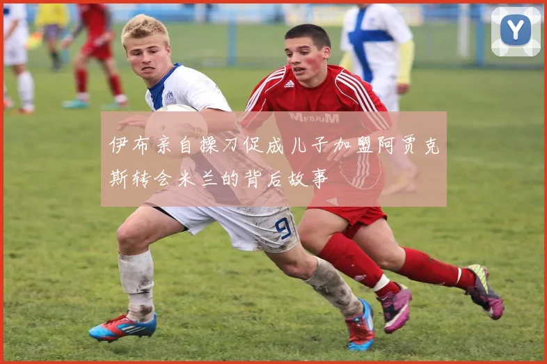 伊布亲自操刀促成儿子加盟阿贾克斯转会米兰的背后故事