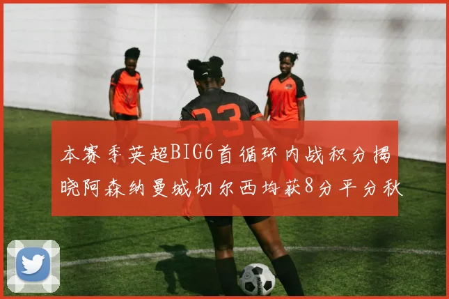 本赛季英超BIG6首循环内战积分揭晓阿森纳曼城切尔西均获8分平分秋色