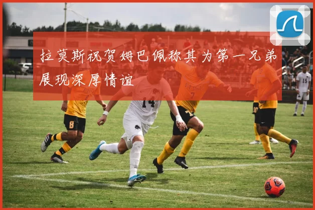 拉莫斯祝贺姆巴佩称其为第一兄弟展现深厚情谊