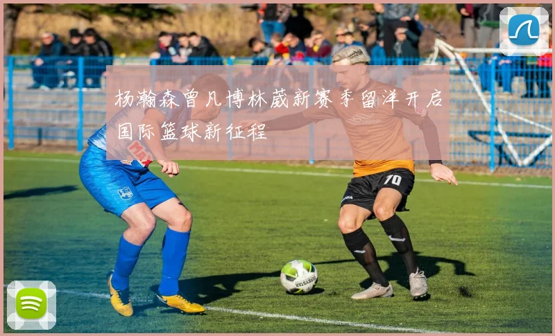 杨瀚森曾凡博林葳新赛季留洋开启国际篮球新征程