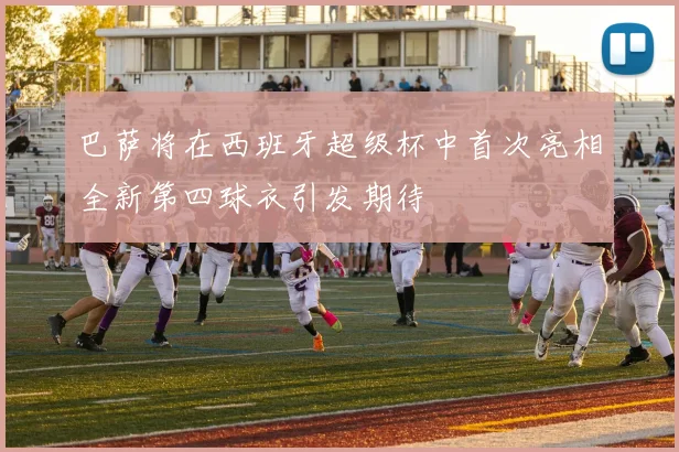巴萨将在西班牙超级杯中首次亮相全新第四球衣引发期待