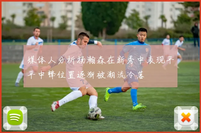 媒体人分析杨瀚森在新秀中表现平平中锋位置逐渐被潮流冷落