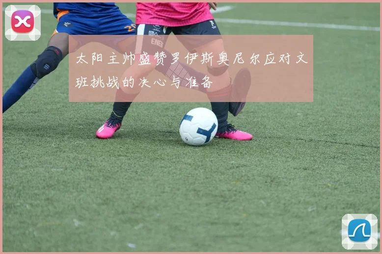 太阳主帅盛赞罗伊斯奥尼尔应对文班挑战的决心与准备