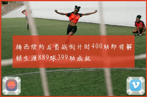 梅西续约后首战倒计时400助即将解锁生涯889球399助成就