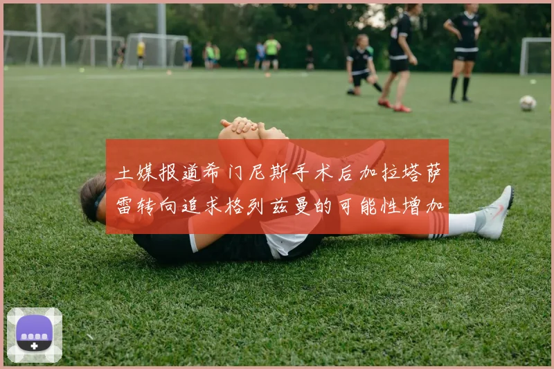 土媒报道希门尼斯手术后加拉塔萨雷转向追求格列兹曼的可能性增加