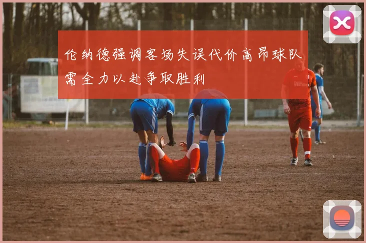 伦纳德强调客场失误代价高昂球队需全力以赴争取胜利