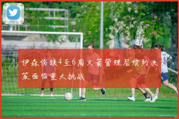伊森伤缺4至6周火箭管理层续约决策面临重大挑战