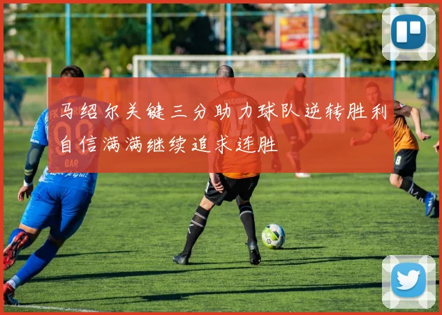 马绍尔关键三分助力球队逆转胜利自信满满继续追求连胜