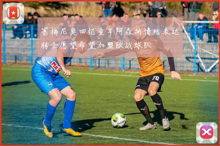 塞梅尼奥回忆童年阿森纳情结表达转会愿望希望加盟欧战球队