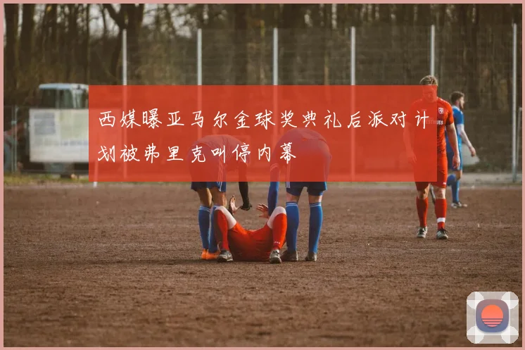 西媒曝亚马尔金球奖典礼后派对计划被弗里克叫停内幕