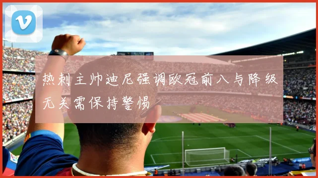 热刺主帅迪尼强调欧冠前八与降级无关需保持警惕