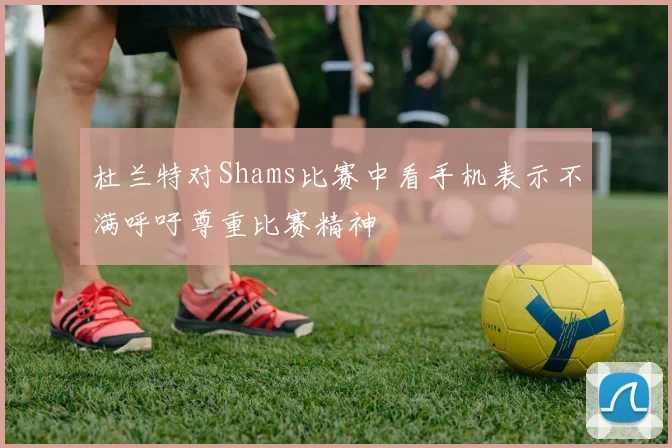 杜兰特对Shams比赛中看手机表示不满呼吁尊重比赛精神