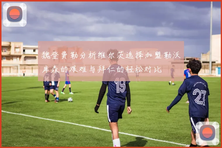 魏登费勒分析维尔茨选择加盟勒沃库森的艰难与拜仁的轻松对比