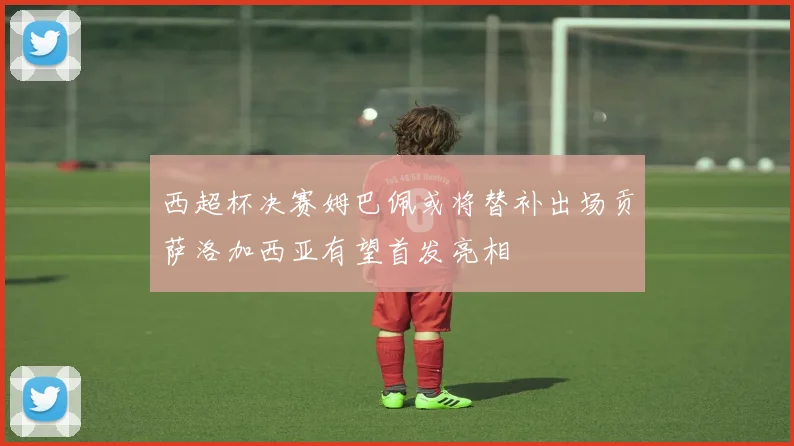 西超杯决赛姆巴佩或将替补出场贡萨洛加西亚有望首发亮相