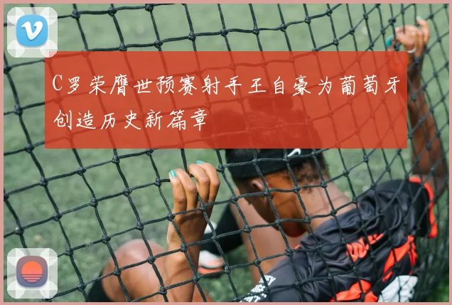 C罗荣膺世预赛射手王自豪为葡萄牙创造历史新篇章